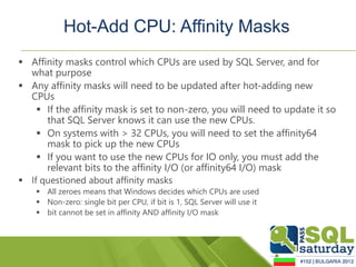 Hot-Add CPU: Affinity Masks
 Affinity masks control which CPUs are used by SQL Server, and for
  what purpose
 Any affinity masks will need to be updated after hot-adding new
  CPUs
    If the affinity mask is set to non-zero, you will need to update it so
      that SQL Server knows it can use the new CPUs.
    On systems with > 32 CPUs, you will need to set the affinity64
      mask to pick up the new CPUs
    If you want to use the new CPUs for IO only, you must add the
      relevant bits to the affinity I/O (or affinity64 I/O) mask
 If questioned about affinity masks
     All zeroes means that Windows decides which CPUs are used
     Non-zero: single bit per CPU, if bit is 1, SQL Server will use it
     bit cannot be set in affinity AND affinity I/O mask
 