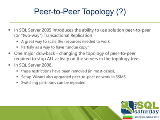 Peer-to-Peer Topology (?)

 In SQL Server 2005 introduces the ability to use solution peer-to-peer
  (or "two-way") Transactional Replication
     A great way to scale the resources needed to work
     Partialy as a way to have "undue copy"
 One major drawback - changing the topology of peer-to-peer
  required to stop ALL activity on the servers in the topology tree
 In SQL Server 2008,
     these restrictions have been removed (in most cases),
     Setup Wizard also upgraded peer-to-peer network in SSMS
     Switching partitions can be repeated
 