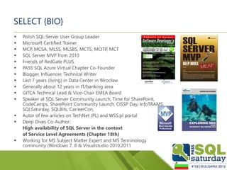 SELECT {BIO}
   Polish SQL Server User Group Leader
   Microsoft Certified Trainer
   MCP, MCSA, MLSS, MLSBS, MCTS, MCITP, MCT
   SQL Server MVP from 2010
   Friends of RedGate PLUS
   PASS SQL Azure Virtual Chapter Co-Founder
   Blogger, Influencer, Technical Writer
   Last 7 years (living) in Data Center in Wrocław
   Generally about 12 years in IT/banking area
   GITCA Technical Lead & Vice-Chair EMEA Board
   Speaker at SQL Server Community Launch, Time for SharePoint,
    CodeCamps, SharePoint Community Launch, CISSP Day, InfoTRAMS,
    SQLSaturday, SQLBits, CarreerCon,
   Autor of few articles on TechNet (PL) and WSS.pl portal
   Deep Dives Co-Author:
    High availability of SQL Server in the context
    of Service Level Agreements (Chapter 18th)
   Working for MS Subject Matter Expert and MS Terminology
    community (Windows 7, 8 & Visualstudio 2010,2011
 
