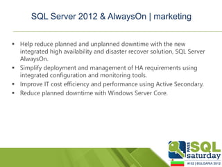 SQL Server 2012 & AlwaysOn | marketing


 Help reduce planned and unplanned downtime with the new
  integrated high availability and disaster recover solution, SQL Server
  AlwaysOn.
 Simplify deployment and management of HA requirements using
  integrated configuration and monitoring tools.
 Improve IT cost efficiency and performance using Active Secondary.
 Reduce planned downtime with Windows Server Core.
 