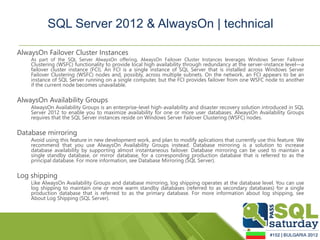 SQL Server 2012 & AlwaysOn | technical

AlwaysOn Failover Cluster Instances
    As part of the SQL Server AlwaysOn offering, AlwaysOn Failover Cluster Instances leverages Windows Server Failover
    Clustering (WSFC) functionality to provide local high availability through redundancy at the server-instance level—a
    failover cluster instance (FCI). An FCI is a single instance of SQL Server that is installed across Windows Server
    Failover Clustering (WSFC) nodes and, possibly, across multiple subnets. On the network, an FCI appears to be an
    instance of SQL Server running on a single computer, but the FCI provides failover from one WSFC node to another
    if the current node becomes unavailable.

AlwaysOn Availability Groups
    AlwaysOn Availability Groups is an enterprise-level high-availability and disaster recovery solution introduced in SQL
    Server 2012 to enable you to maximize availability for one or more user databases. AlwaysOn Availability Groups
    requires that the SQL Server instances reside on Windows Server Failover Clustering (WSFC) nodes.

Database mirroring
    Avoid using this feature in new development work, and plan to modify aplications that currently use this feature. We
    recommend that you use AlwaysOn Availability Groups instead. Database mirroring is a solution to increase
    database availability by supporting almost instantaneous failover. Database mirroring can be used to maintain a
    single standby database, or mirror database, for a corresponding production database that is referred to as the
    principal database. For more information, see Database Mirroring (SQL Server).

Log shipping
    Like AlwaysOn Availability Groups and database mirroring, log shipping operates at the database level. You can use
    log shipping to maintain one or more warm standby databases (referred to as secondary databases) for a single
    production database that is referred to as the primary database. For more information about log shipping, see
    About Log Shipping (SQL Server).
 