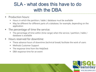 SLA - what does this have to do
                with the DBA
 Production hours:
    Hours in which the partition / table / database must be available
    May be different for different parts of a database, for example, depending on the
     application
 The percentage of time the service:
    The percentage of time within (time range) when the service / partition / table /
     database is available
 Hours reserved for downtime:
      These advance hours of downtime (technical break) facilitate the work of users
      Methods Customer Support
      The response time from the HelpDesk
      DBA response time for an event
 