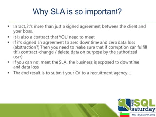 Why SLA is so important?
 In fact, it's more than just a signed agreement between the client and
  your boss.
 It is also a contract that YOU need to meet
 If it's signed an agreement to zero downtime and zero data loss
  (abstraction?) Then you need to make sure that if corruption can fulfill
  this contract (change / delete data on purpose by the authorized
  user).
 If you can not meet the SLA, the business is exposed to downtime
  and data loss
 The end result is to submit your CV to a recruitment agency ...
 