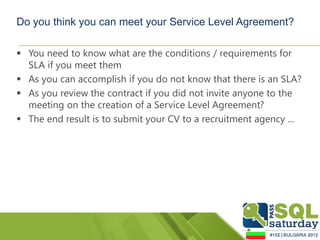 Do you think you can meet your Service Level Agreement?

 You need to know what are the conditions / requirements for
  SLA if you meet them
 As you can accomplish if you do not know that there is an SLA?
 As you review the contract if you did not invite anyone to the
  meeting on the creation of a Service Level Agreement?
 The end result is to submit your CV to a recruitment agency ...
 