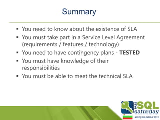 Summary

 You need to know about the existence of SLA
 You must take part in a Service Level Agreement
  (requirements / features / technology)
 You need to have contingency plans - TESTED
 You must have knowledge of their
  responsibilities
 You must be able to meet the technical SLA
 