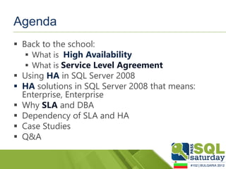 Agenda
 Back to the school:
    What is High Availability
    What is Service Level Agreement
 Using HA in SQL Server 2008
 HA solutions in SQL Server 2008 that means:
  Enterprise, Enterprise
 Why SLA and DBA
 Dependency of SLA and HA
 Case Studies
 Q&A
 