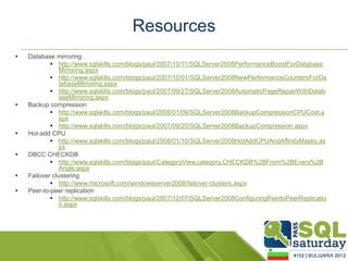 Resources
   Database mirroring
             http://www.sqlskills.com/blogs/paul/2007/10/11/SQLServer2008PerformanceBoostForDatabase
               Mirroring.aspx
             http://www.sqlskills.com/blogs/paul/2007/10/01/SQLServer2008NewPerformanceCountersForDa
               tabaseMirroring.aspx
             http://www.sqlskills.com/blogs/paul/2007/09/27/SQLServer2008AutomaticPageRepairWithDatab
               aseMirroring.aspx
   Backup compression
             http://www.sqlskills.com/blogs/paul/2008/01/09/SQLServer2008BackupCompressionCPUCost.a
               spx
             http://www.sqlskills.com/blogs/paul/2007/09/20/SQLServer2008BackupCompression.aspx
   Hot-add CPU
             http://www.sqlskills.com/blogs/paul/2008/01/10/SQLServer2008HotAddCPUAndAffinityMasks.as
               px
   DBCC CHECKDB
             http://www.sqlskills.com/blogs/paul/CategoryView,category,CHECKDB%2BFrom%2BEvery%2B
               Angle.aspx
   Failover clustering
             http://www.microsoft.com/windowsserver2008/failover-clusters.aspx
   Peer-to-peer replication
             http://www.sqlskills.com/blogs/paul/2007/12/07/SQLServer2008ConfiguringPeertoPeerReplicatio
               n.aspx
 