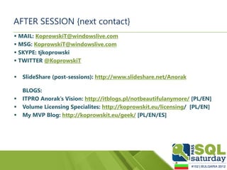 AFTER SESSION {next contact}
 MAIL: KoprowskiT@windowslive.com
 MSG: KoprowskiT@windowslive.com
 SKYPE: tjkoprowski
 TWITTER @KoprowskiT

   SlideShare (post-sessions): http://www.slideshare.net/Anorak

    BLOGS:
   ITPRO Anorak’s Vision: http://itblogs.pl/notbeautifulanymore/ [PL/EN]
   Volume Licensing Specialites: http://koprowskit.eu/licensing/ [PL/EN]
   My MVP Blog: http://koprowskit.eu/geek/ [PL/EN/ES]
 