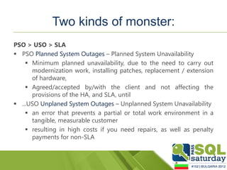 Two kinds of monster:
PSO > USO > SLA
 PSO Planned System Outages – Planned System Unavailability
     Minimum planned unavailability, due to the need to carry out
      modernization work, installing patches, replacement / extension
      of hardware,
     Agreed/accepted by/with the client and not affecting the
      provisions of the HA, and SLA, until
 ...USO Unplaned System Outages – Unplanned System Unavailability
     an error that prevents a partial or total work environment in a
      tangible, measurable customer
     resulting in high costs if you need repairs, as well as penalty
      payments for non-SLA
 