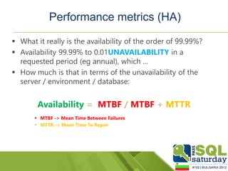 Performance metrics (HA)

 What it really is the availability of the order of 99.99%?
 Availability 99.99% to 0.01UNAVAILABILITY in a
  requested period (eg annual), which ...
 How much is that in terms of the unavailability of the
  server / environment / database:


        Availability = MTBF / MTBF + MTTR
        MTBF -> Mean Time Between Failures
        MTTR -> Mean Time To Repair
 