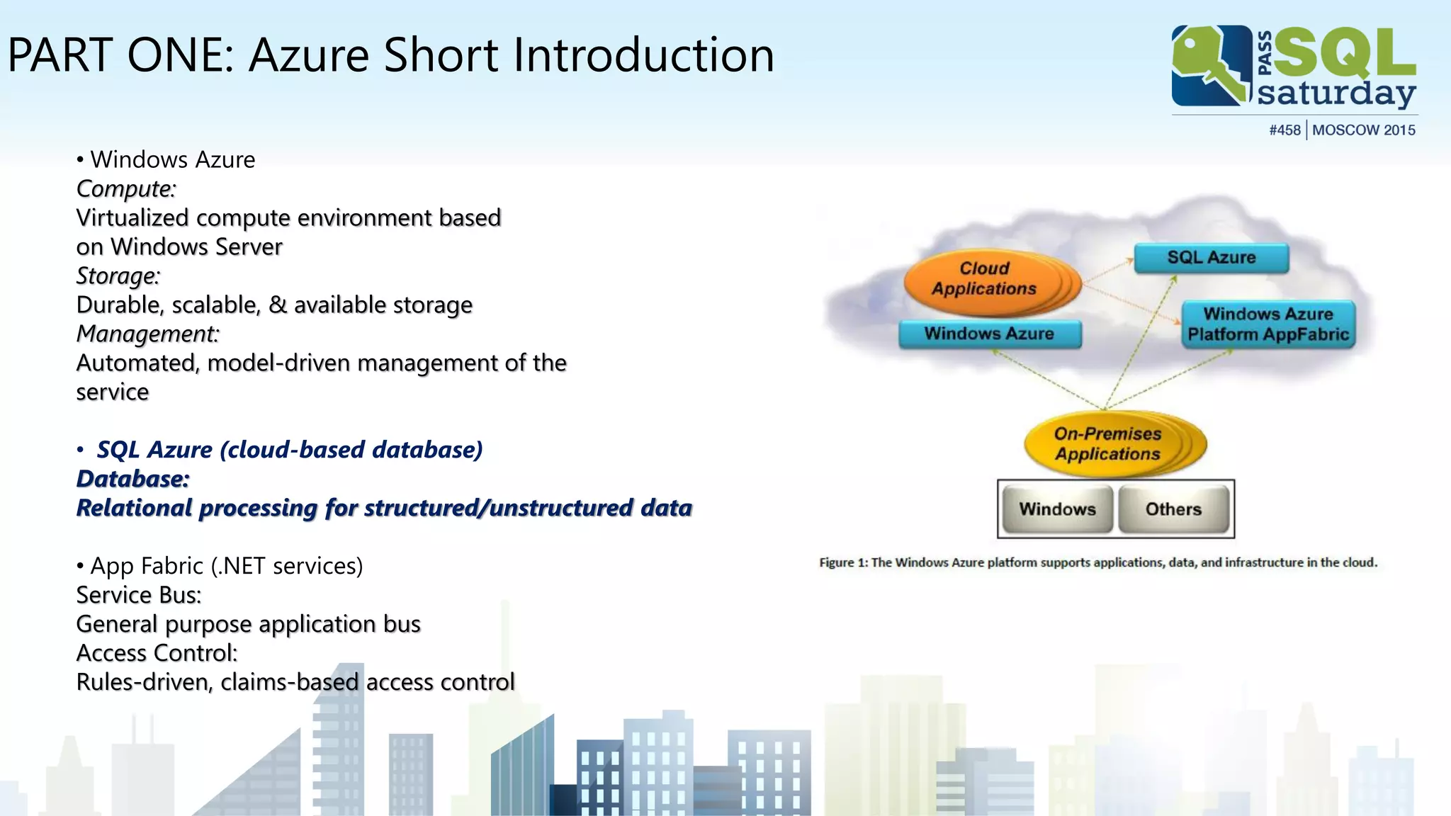 PART ONE: Azure Short Introduction
• Windows Azure
Compute:
Virtualized compute environment based
on Windows Server
Storage:
Durable, scalable, & available storage
Management:
Automated, model-driven management of the
service
• SQL Azure (cloud-based database)
Database:
Relational processing for structured/unstructured data
• App Fabric (.NET services)
Service Bus:
General purpose application bus
Access Control:
Rules-driven, claims-based access control
 