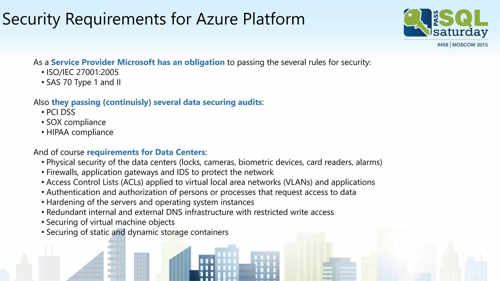 Security Requirements for Azure Platform
As a Service Provider Microsoft has an obligation to passing the several rules for security:
• ISO/IEC 27001:2005
• SAS 70 Type 1 and II
Also they passing (continuisly) several data securing audits:
• PCI DSS
• SOX compliance
• HIPAA compliance
And of course requirements for Data Centers:
• Physical security of the data centers (locks, cameras, biometric devices, card readers, alarms)
• Firewalls, application gateways and IDS to protect the network
• Access Control Lists (ACLs) applied to virtual local area networks (VLANs) and applications
• Authentication and authorization of persons or processes that request access to data
• Hardening of the servers and operating system instances
• Redundant internal and external DNS infrastructure with restricted write access
• Securing of virtual machine objects
• Securing of static and dynamic storage containers
 