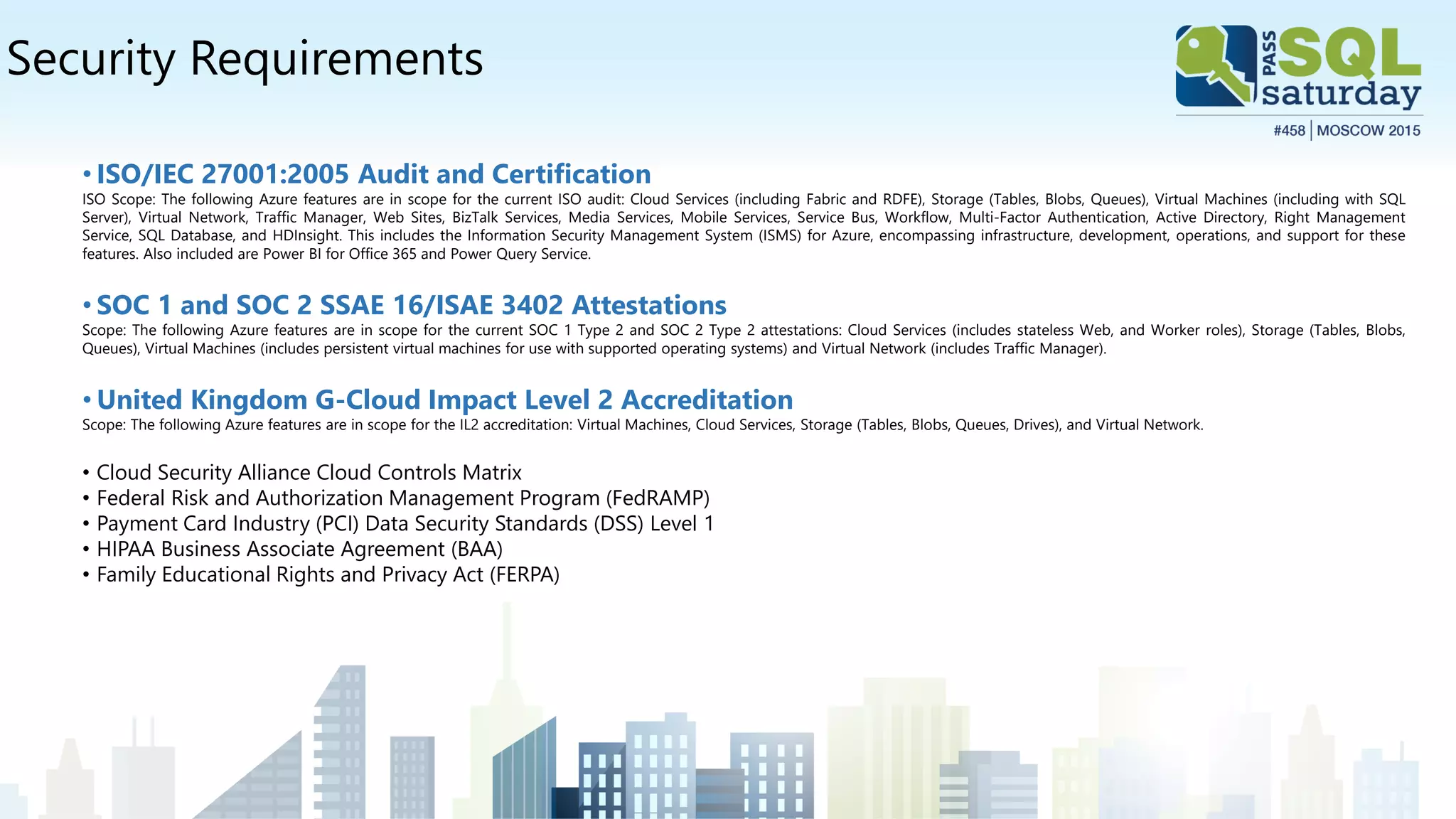 Security Requirements
• ISO/IEC 27001:2005 Audit and Certification
ISO Scope: The following Azure features are in scope for the current ISO audit: Cloud Services (including Fabric and RDFE), Storage (Tables, Blobs, Queues), Virtual Machines (including with SQL
Server), Virtual Network, Traffic Manager, Web Sites, BizTalk Services, Media Services, Mobile Services, Service Bus, Workflow, Multi-Factor Authentication, Active Directory, Right Management
Service, SQL Database, and HDInsight. This includes the Information Security Management System (ISMS) for Azure, encompassing infrastructure, development, operations, and support for these
features. Also included are Power BI for Office 365 and Power Query Service.
• SOC 1 and SOC 2 SSAE 16/ISAE 3402 Attestations
Scope: The following Azure features are in scope for the current SOC 1 Type 2 and SOC 2 Type 2 attestations: Cloud Services (includes stateless Web, and Worker roles), Storage (Tables, Blobs,
Queues), Virtual Machines (includes persistent virtual machines for use with supported operating systems) and Virtual Network (includes Traffic Manager).
• United Kingdom G-Cloud Impact Level 2 Accreditation
Scope: The following Azure features are in scope for the IL2 accreditation: Virtual Machines, Cloud Services, Storage (Tables, Blobs, Queues, Drives), and Virtual Network.
• Cloud Security Alliance Cloud Controls Matrix
• Federal Risk and Authorization Management Program (FedRAMP)
• Payment Card Industry (PCI) Data Security Standards (DSS) Level 1
• HIPAA Business Associate Agreement (BAA)
• Family Educational Rights and Privacy Act (FERPA)
 