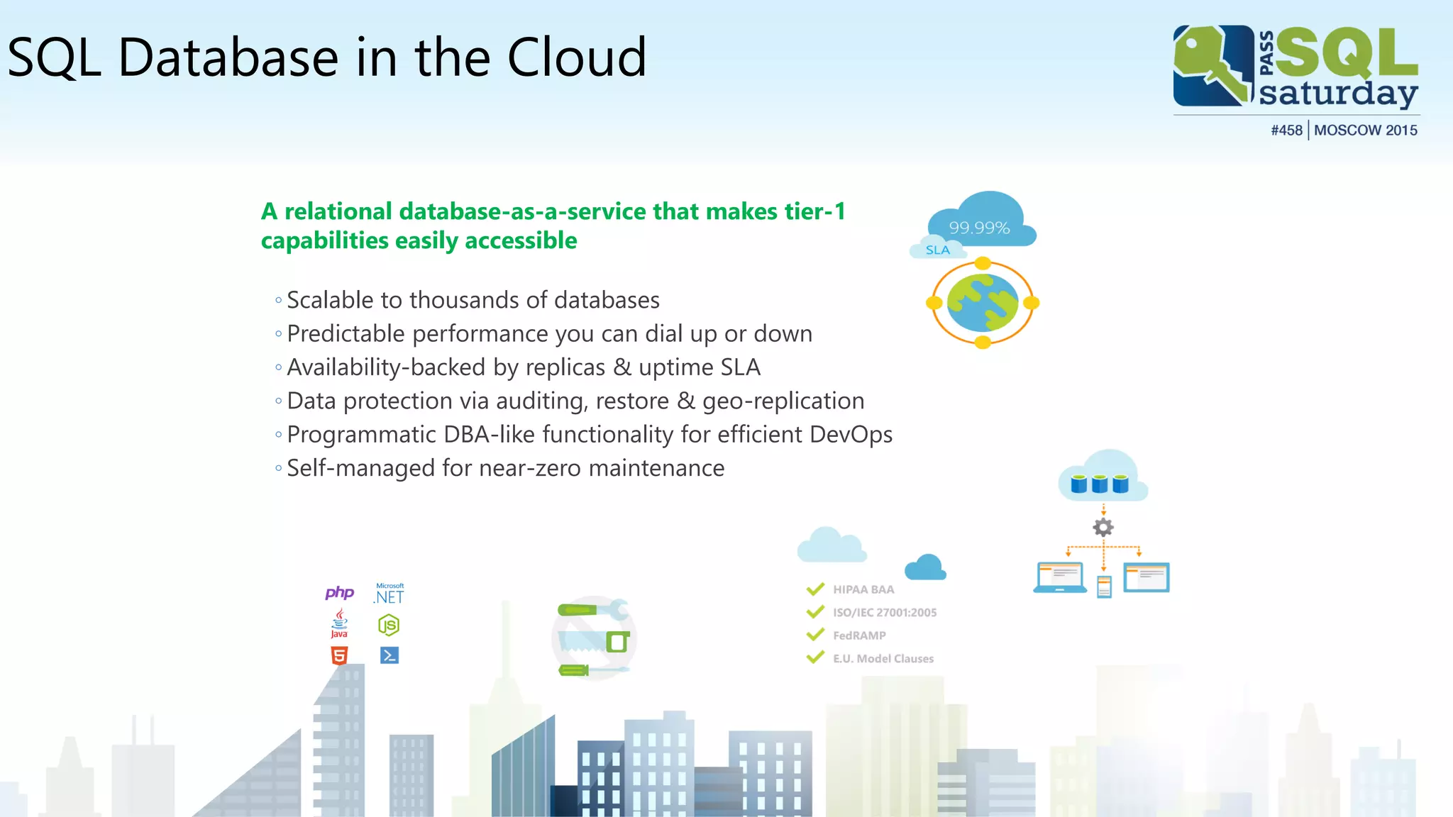 SQL Database in the Cloud
A relational database-as-a-service that makes tier-1
capabilities easily accessible
◦ Scalable to thousands of databases
◦ Predictable performance you can dial up or down
◦ Availability-backed by replicas & uptime SLA
◦ Data protection via auditing, restore & geo-replication
◦ Programmatic DBA-like functionality for efficient DevOps
◦ Self-managed for near-zero maintenance
 