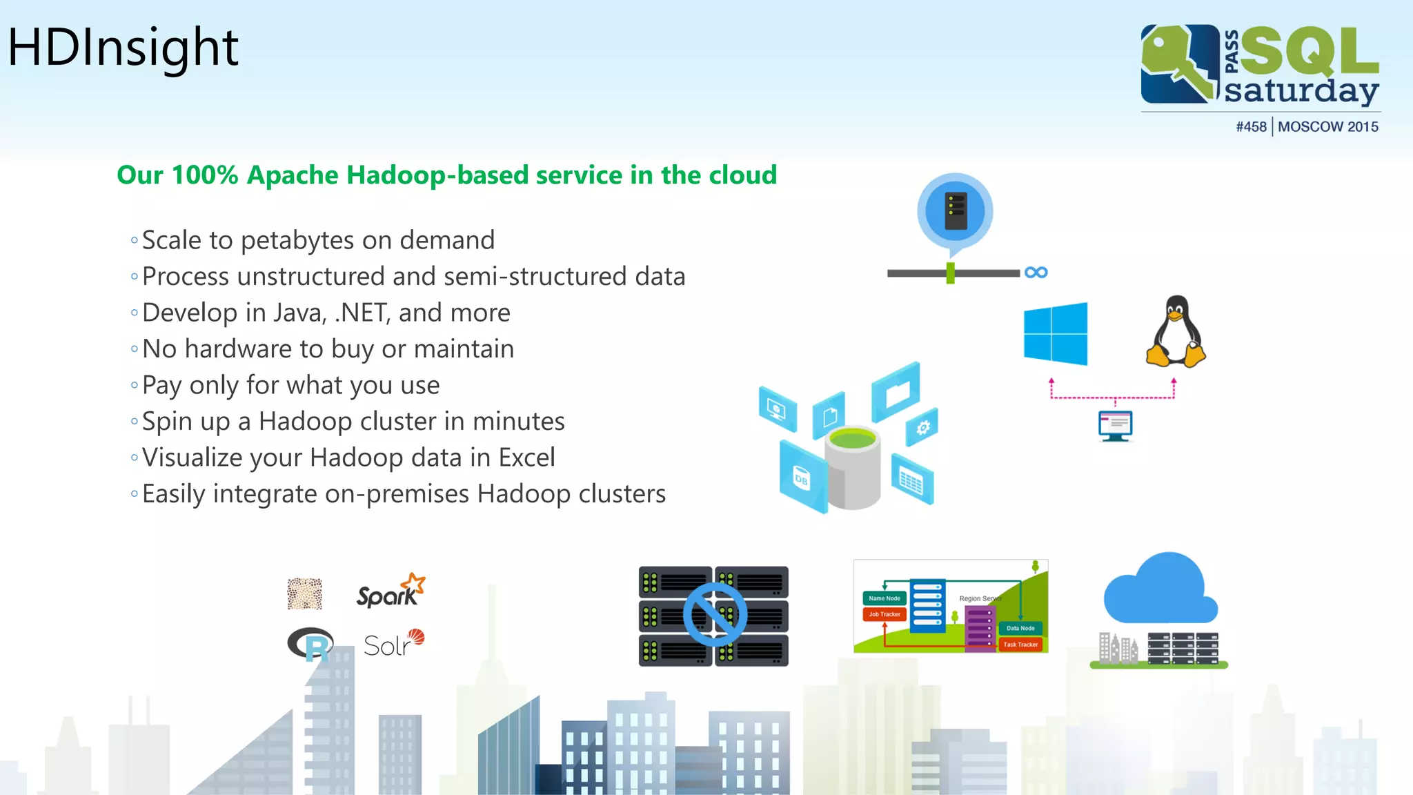 HDInsight
Our 100% Apache Hadoop-based service in the cloud
◦Scale to petabytes on demand
◦Process unstructured and semi-structured data
◦Develop in Java, .NET, and more
◦No hardware to buy or maintain
◦Pay only for what you use
◦Spin up a Hadoop cluster in minutes
◦Visualize your Hadoop data in Excel
◦Easily integrate on-premises Hadoop clusters
 