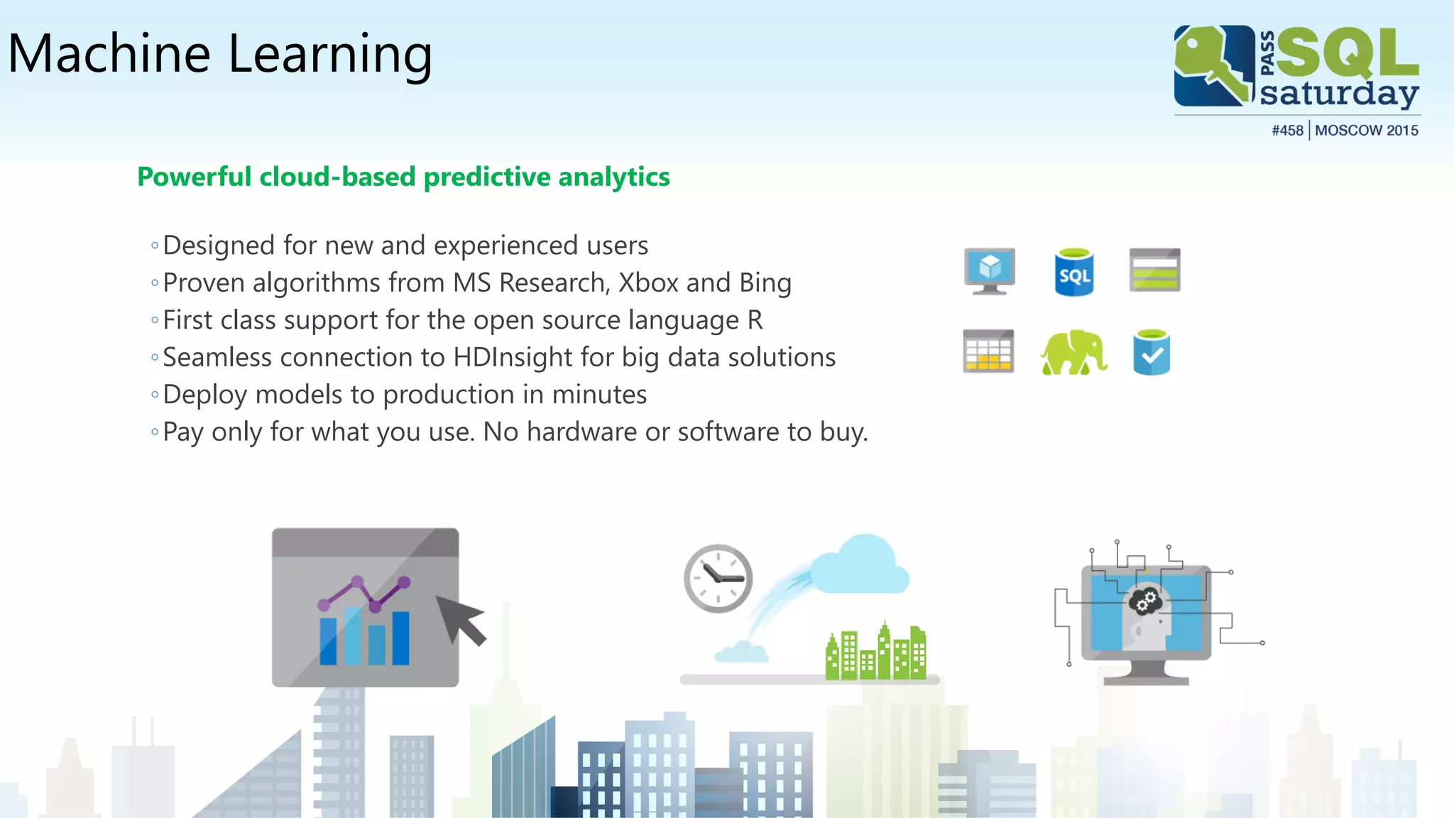 Machine Learning
Powerful cloud-based predictive analytics
◦Designed for new and experienced users
◦Proven algorithms from MS Research, Xbox and Bing
◦First class support for the open source language R
◦Seamless connection to HDInsight for big data solutions
◦Deploy models to production in minutes
◦Pay only for what you use. No hardware or software to buy.
 