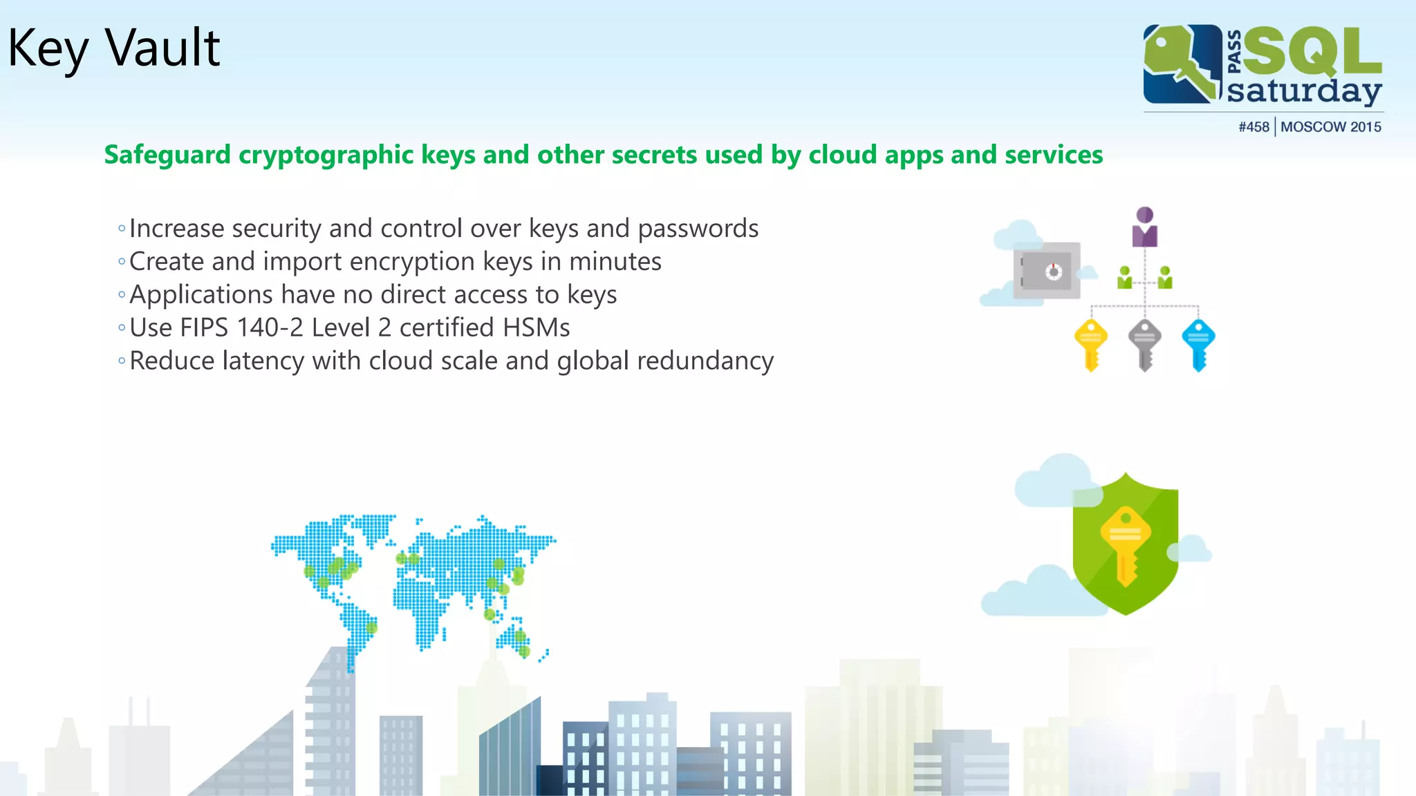 Key Vault
Safeguard cryptographic keys and other secrets used by cloud apps and services
◦Increase security and control over keys and passwords
◦Create and import encryption keys in minutes
◦Applications have no direct access to keys
◦Use FIPS 140-2 Level 2 certified HSMs
◦Reduce latency with cloud scale and global redundancy
 