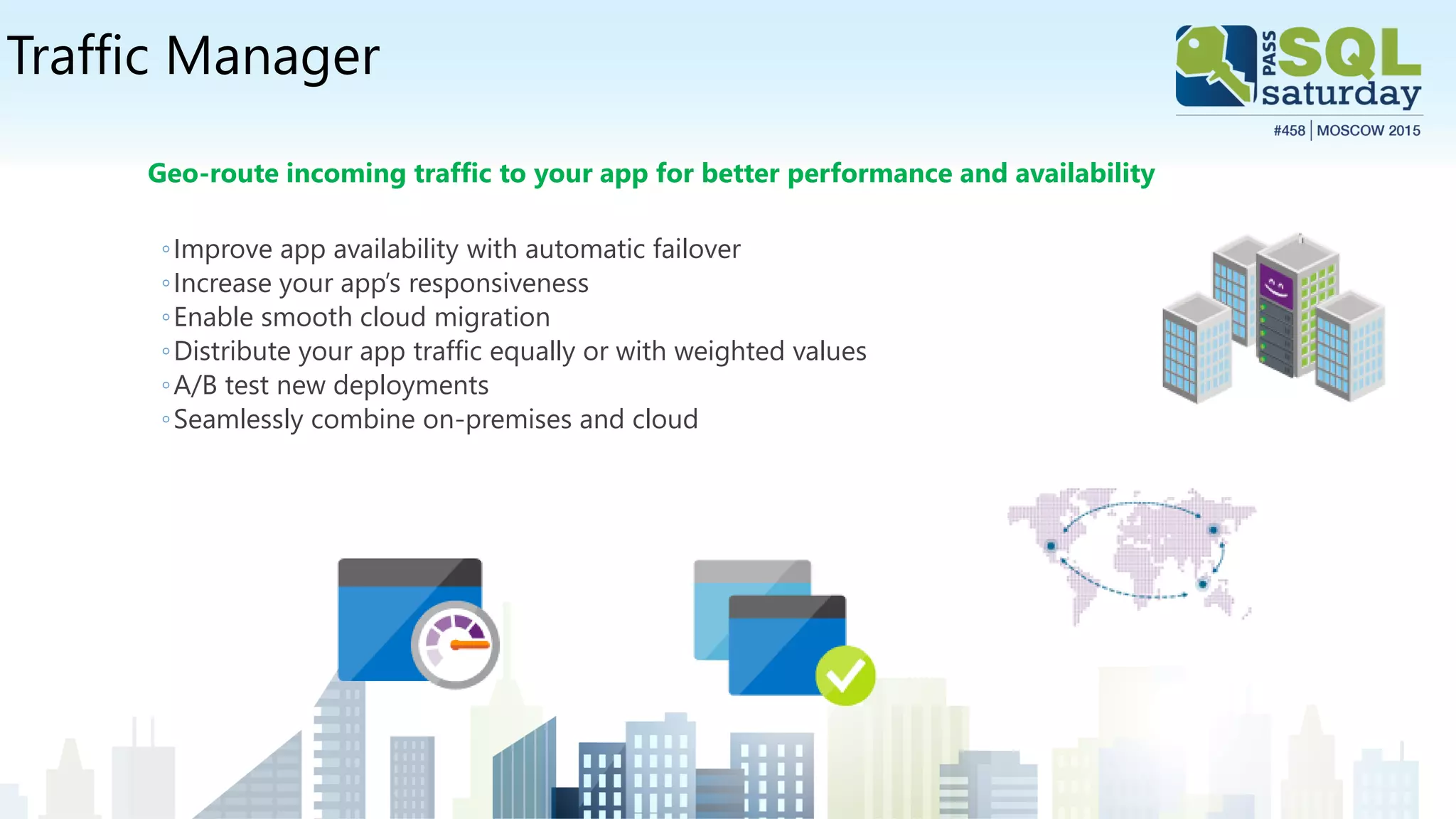 Traffic Manager
Geo-route incoming traffic to your app for better performance and availability
◦Improve app availability with automatic failover
◦Increase your app’s responsiveness
◦Enable smooth cloud migration
◦Distribute your app traffic equally or with weighted values
◦A/B test new deployments
◦Seamlessly combine on-premises and cloud
 