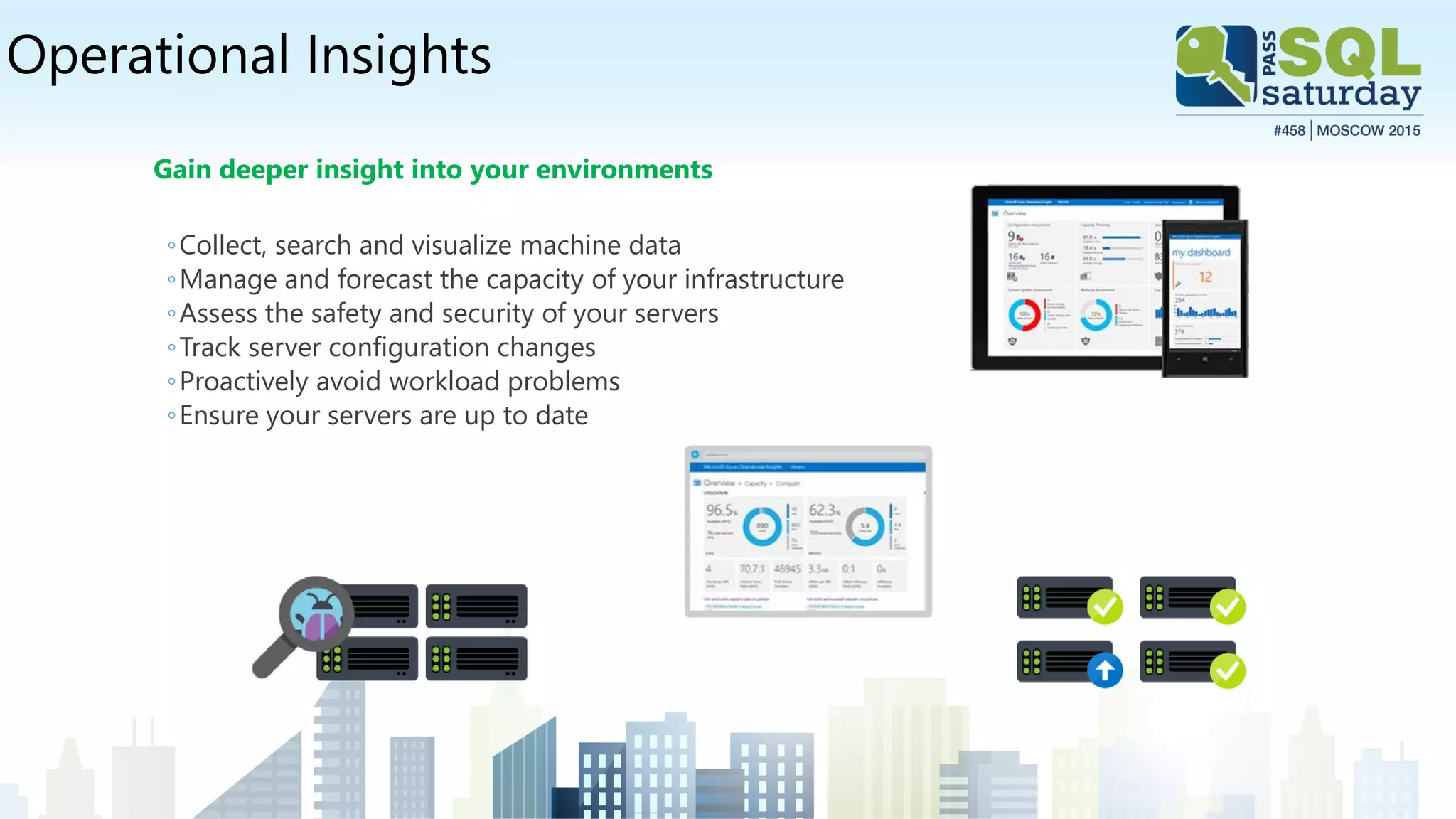 Operational Insights
Gain deeper insight into your environments
◦Collect, search and visualize machine data
◦Manage and forecast the capacity of your infrastructure
◦Assess the safety and security of your servers
◦Track server configuration changes
◦Proactively avoid workload problems
◦Ensure your servers are up to date
 