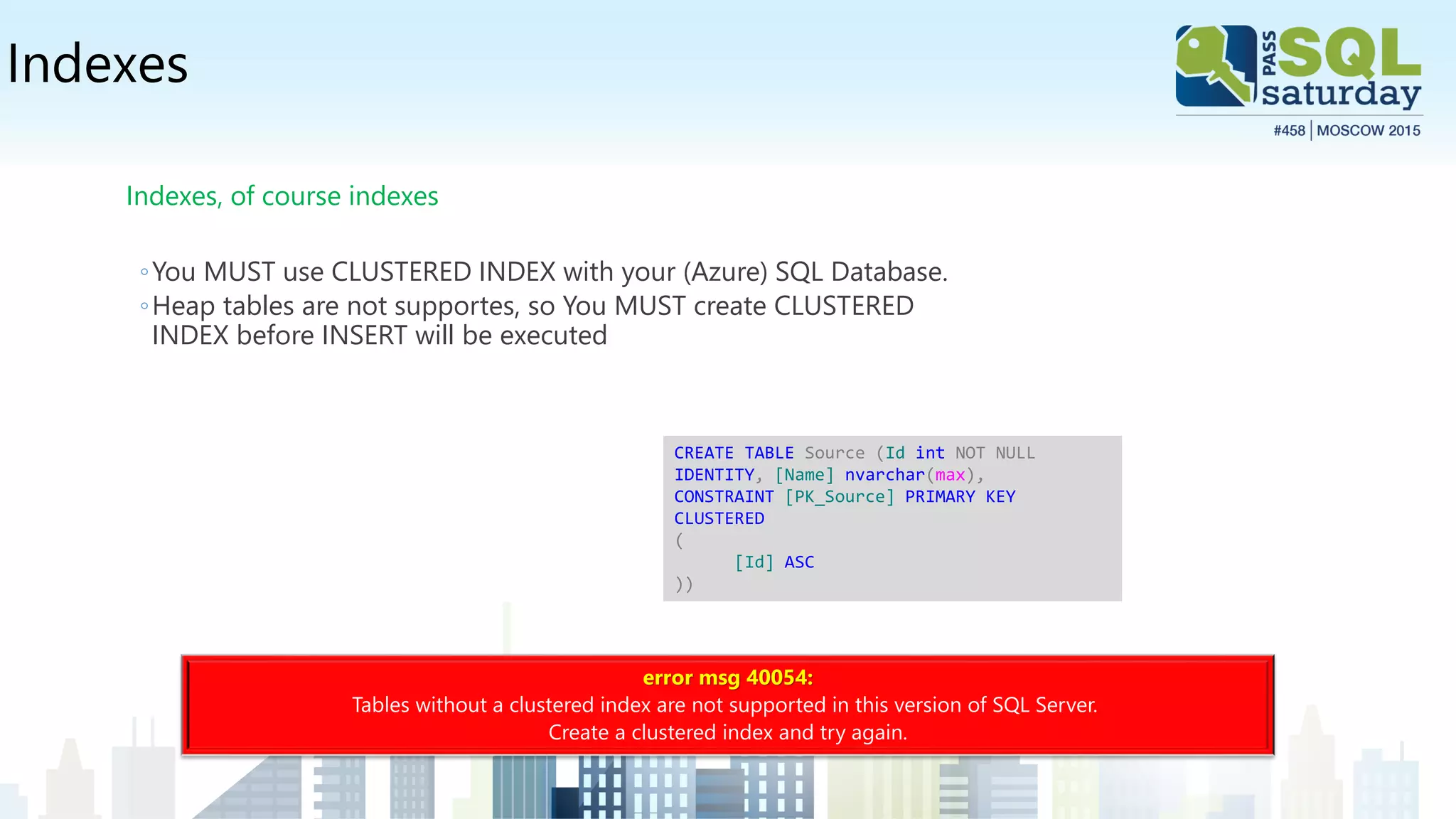 Indexes
Indexes, of course indexes
◦You MUST use CLUSTERED INDEX with your (Azure) SQL Database.
◦Heap tables are not supportes, so You MUST create CLUSTERED
INDEX before INSERT will be executed
error msg 40054:
Tables without a clustered index are not supported in this version of SQL Server.
Create a clustered index and try again.
CREATE TABLE Source (Id int NOT NULL
IDENTITY, [Name] nvarchar(max),
CONSTRAINT [PK_Source] PRIMARY KEY
CLUSTERED
(
[Id] ASC
))
 