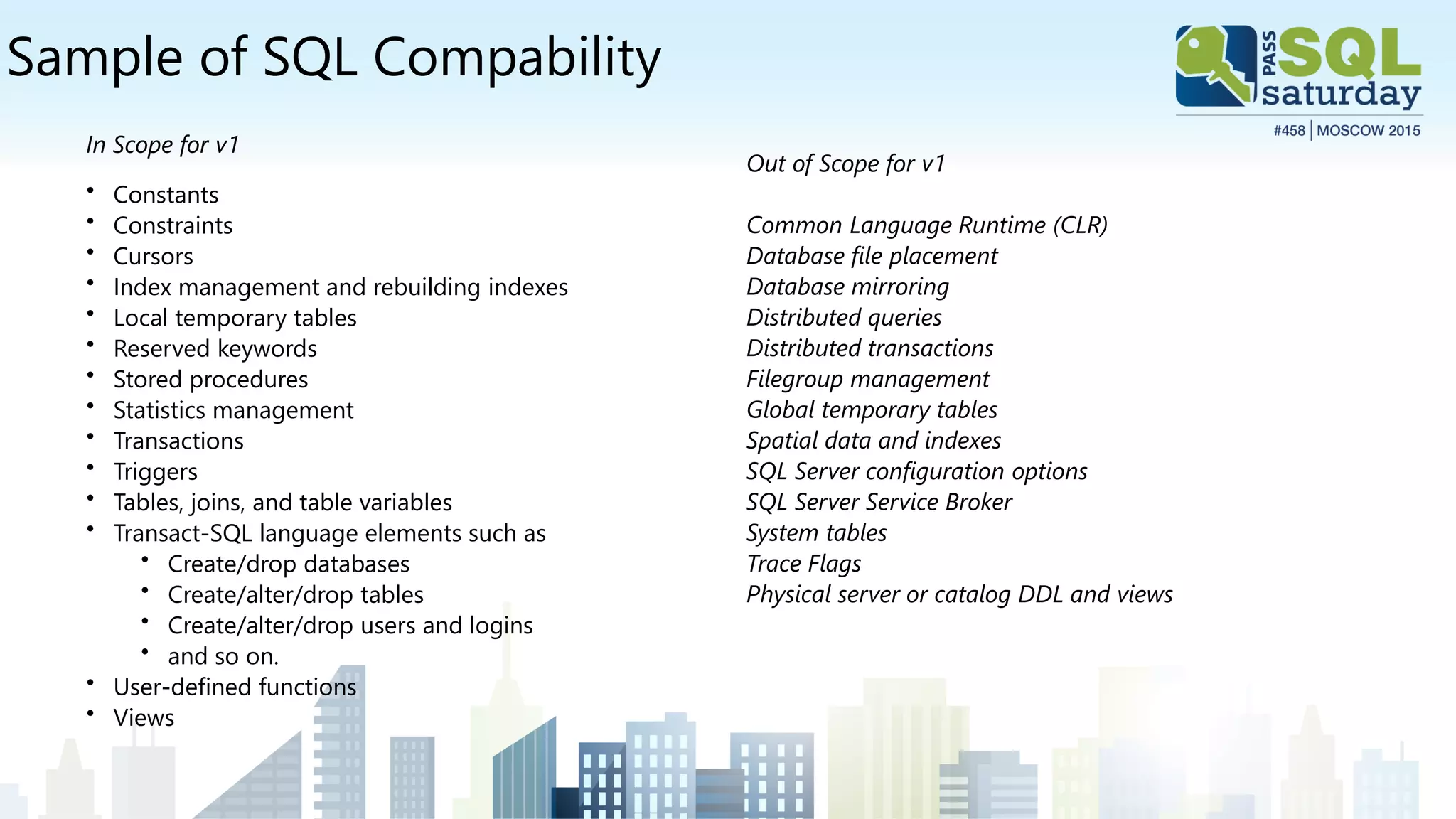 Sample of SQL Compability
In Scope for v1
• Constants
• Constraints
• Cursors
• Index management and rebuilding indexes
• Local temporary tables
• Reserved keywords
• Stored procedures
• Statistics management
• Transactions
• Triggers
• Tables, joins, and table variables
• Transact-SQL language elements such as
• Create/drop databases
• Create/alter/drop tables
• Create/alter/drop users and logins
• and so on.
• User-defined functions
• Views
Out of Scope for v1
Common Language Runtime (CLR)
Database file placement
Database mirroring
Distributed queries
Distributed transactions
Filegroup management
Global temporary tables
Spatial data and indexes
SQL Server configuration options
SQL Server Service Broker
System tables
Trace Flags
Physical server or catalog DDL and views
 