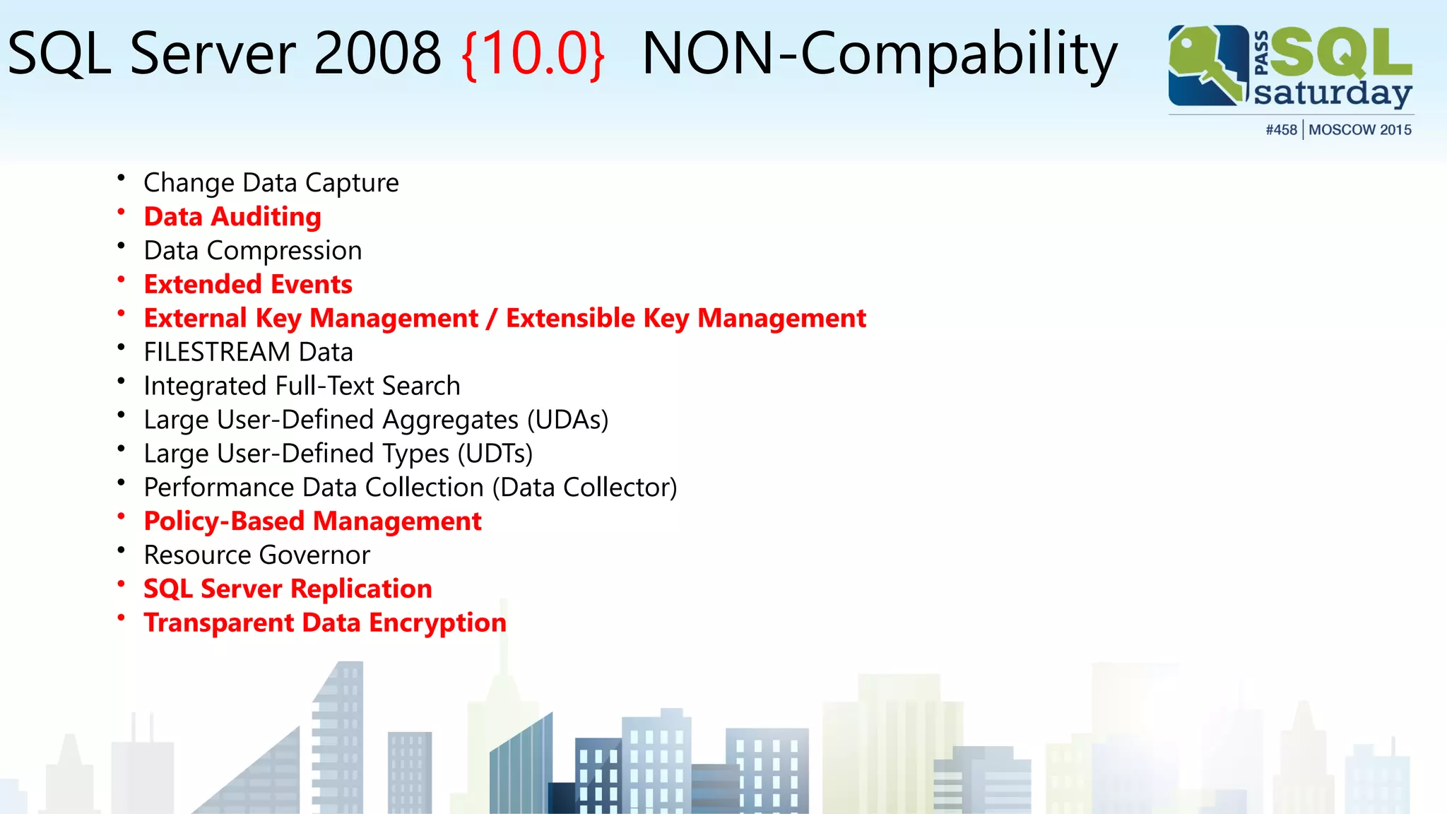 SQL Server 2008 {10.0} NON-Compability
• Change Data Capture
• Data Auditing
• Data Compression
• Extended Events
• External Key Management / Extensible Key Management
• FILESTREAM Data
• Integrated Full-Text Search
• Large User-Defined Aggregates (UDAs)
• Large User-Defined Types (UDTs)
• Performance Data Collection (Data Collector)
• Policy-Based Management
• Resource Governor
• SQL Server Replication
• Transparent Data Encryption
 