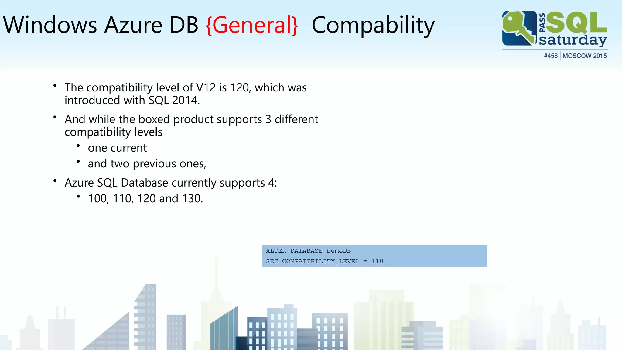 Windows Azure DB {General} Compability
• The compatibility level of V12 is 120, which was
introduced with SQL 2014.
• And while the boxed product supports 3 different
compatibility levels
• one current
• and two previous ones,
• Azure SQL Database currently supports 4:
• 100, 110, 120 and 130.
ALTER DATABASE DemoDB
SET COMPATIBILITY_LEVEL = 110
 