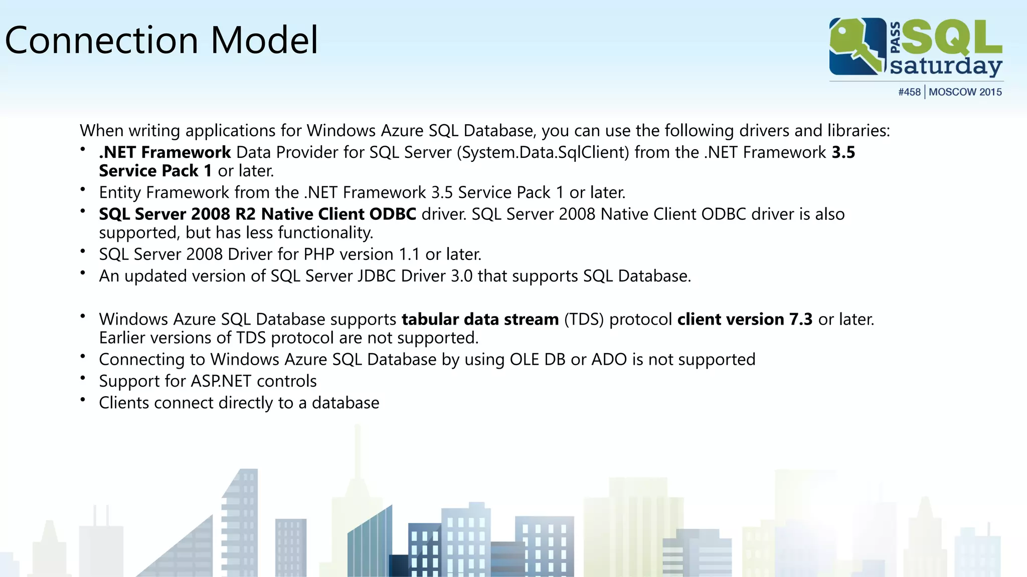 Connection Model
When writing applications for Windows Azure SQL Database, you can use the following drivers and libraries:
• .NET Framework Data Provider for SQL Server (System.Data.SqlClient) from the .NET Framework 3.5
Service Pack 1 or later.
• Entity Framework from the .NET Framework 3.5 Service Pack 1 or later.
• SQL Server 2008 R2 Native Client ODBC driver. SQL Server 2008 Native Client ODBC driver is also
supported, but has less functionality.
• SQL Server 2008 Driver for PHP version 1.1 or later.
• An updated version of SQL Server JDBC Driver 3.0 that supports SQL Database.
• Windows Azure SQL Database supports tabular data stream (TDS) protocol client version 7.3 or later.
Earlier versions of TDS protocol are not supported.
• Connecting to Windows Azure SQL Database by using OLE DB or ADO is not supported
• Support for ASP.NET controls
• Clients connect directly to a database
 
