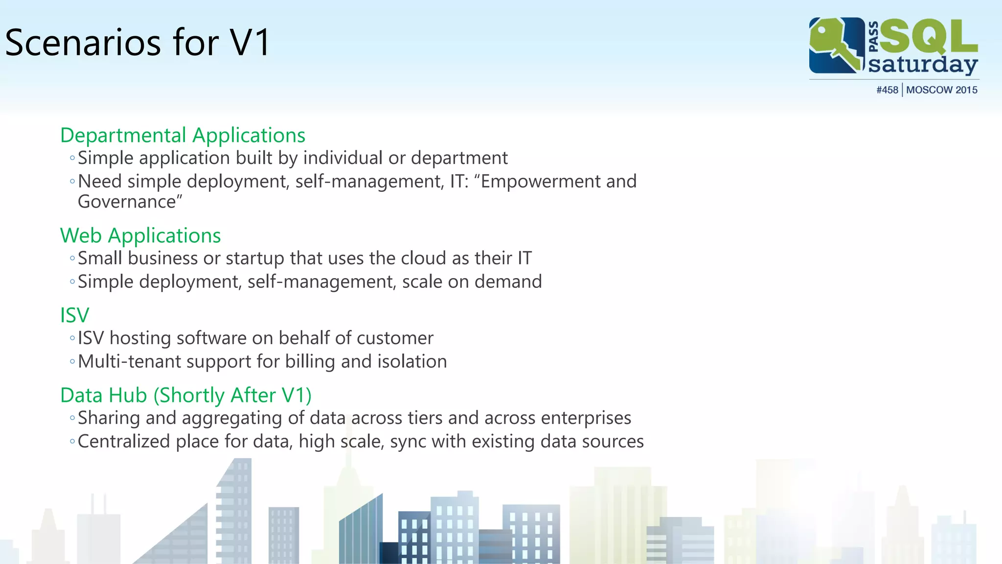 Scenarios for V1
Departmental Applications
◦Simple application built by individual or department
◦Need simple deployment, self-management, IT: “Empowerment and
Governance”
Web Applications
◦Small business or startup that uses the cloud as their IT
◦Simple deployment, self-management, scale on demand
ISV
◦ISV hosting software on behalf of customer
◦Multi-tenant support for billing and isolation
Data Hub (Shortly After V1)
◦Sharing and aggregating of data across tiers and across enterprises
◦Centralized place for data, high scale, sync with existing data sources
 