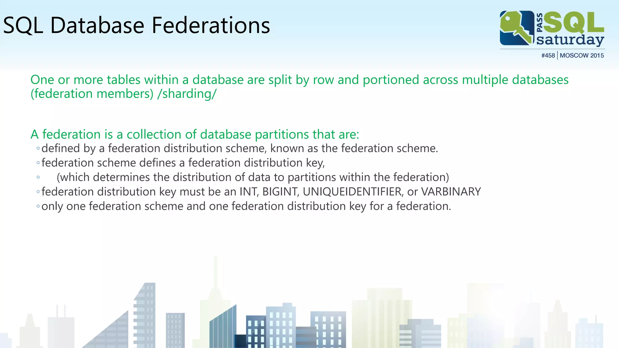 SQL Database Federations
One or more tables within a database are split by row and portioned across multiple databases
(federation members) /sharding/
A federation is a collection of database partitions that are:
◦defined by a federation distribution scheme, known as the federation scheme.
◦federation scheme defines a federation distribution key,
◦ (which determines the distribution of data to partitions within the federation)
◦federation distribution key must be an INT, BIGINT, UNIQUEIDENTIFIER, or VARBINARY
◦only one federation scheme and one federation distribution key for a federation.
 