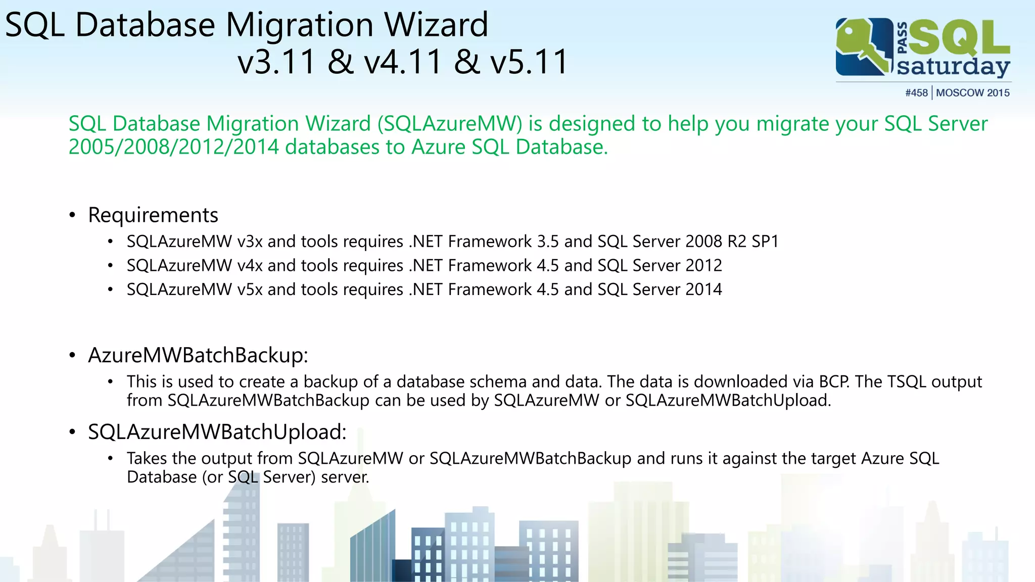 SQL Database Migration Wizard
v3.11 & v4.11 & v5.11
SQL Database Migration Wizard (SQLAzureMW) is designed to help you migrate your SQL Server
2005/2008/2012/2014 databases to Azure SQL Database.
• Requirements
• SQLAzureMW v3x and tools requires .NET Framework 3.5 and SQL Server 2008 R2 SP1
• SQLAzureMW v4x and tools requires .NET Framework 4.5 and SQL Server 2012
• SQLAzureMW v5x and tools requires .NET Framework 4.5 and SQL Server 2014
• AzureMWBatchBackup:
• This is used to create a backup of a database schema and data. The data is downloaded via BCP. The TSQL output
from SQLAzureMWBatchBackup can be used by SQLAzureMW or SQLAzureMWBatchUpload.
• SQLAzureMWBatchUpload:
• Takes the output from SQLAzureMW or SQLAzureMWBatchBackup and runs it against the target Azure SQL
Database (or SQL Server) server.
 