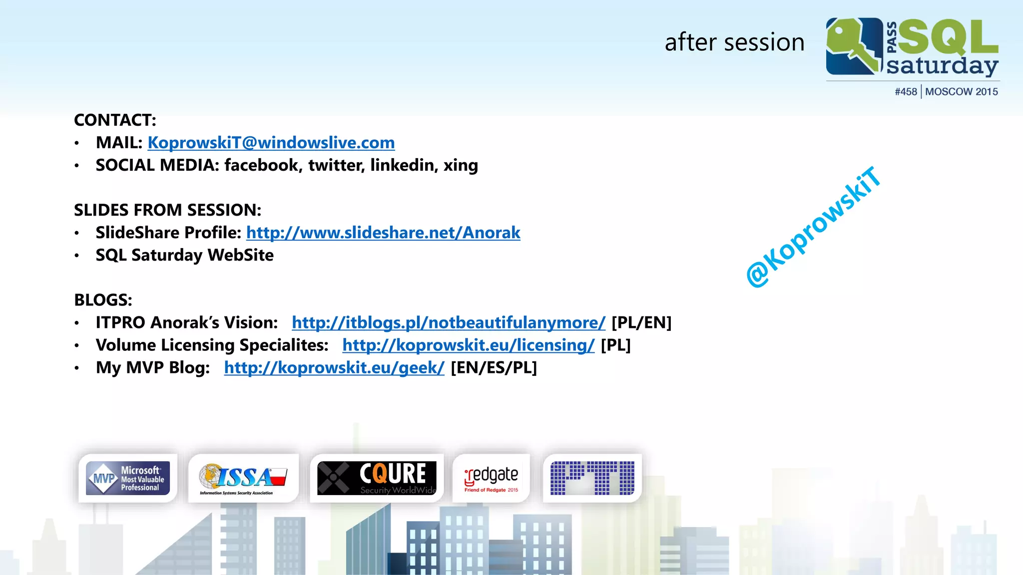 after session
CONTACT:
• MAIL: KoprowskiT@windowslive.com
• SOCIAL MEDIA: facebook, twitter, linkedin, xing
SLIDES FROM SESSION:
• SlideShare Profile: http://www.slideshare.net/Anorak
• SQL Saturday WebSite
BLOGS:
• ITPRO Anorak’s Vision: http://itblogs.pl/notbeautifulanymore/ [PL/EN]
• Volume Licensing Specialites: http://koprowskit.eu/licensing/ [PL]
• My MVP Blog: http://koprowskit.eu/geek/ [EN/ES/PL]
 