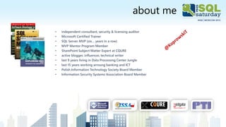 about me
• independent consultant, security & licensing auditor
• Microsoft Certified Trainer
• SQL Server MVP (six… years in a row)
• MVP Mentor Program Member
• SharePoint Subject Matter Expert at CQURE
• active blogger, influencer, technical writer
• last 9 years living in Data Processing Center Jungle
• last 15 years working arroung banking and ICT
• Polish Information Technology Society Board Member
• Information Security Systems Association Board Member
 