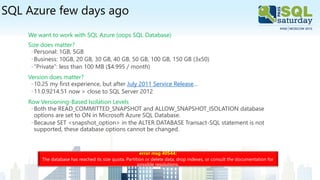 SQL Azure few days ago
We want to work with SQL Azure (oops SQL Database)
Size does matter?
◦Personal: 1GB, 5GB
◦Business: 10GB, 20 GB, 30 GB, 40 GB, 50 GB, 100 GB, 150 GB (3x50)
◦“Private”: less than 100 MB ($4.995 / month)
Version does matter?
◦10.25 my first experience, but after July 2011 Service Release…
◦11.0.9214.51 now > close to SQL Server 2012
Row Versioning-Based Isolation Levels
◦Both the READ_COMMITTED_SNAPSHOT and ALLOW_SNAPSHOT_ISOLATION database
options are set to ON in Microsoft Azure SQL Database.
◦Because SET <snapshot_option> in the ALTER DATABASE Transact-SQL statement is not
supported, these database options cannot be changed.
error msg 40544:
The database has reached its size quota. Partition or delete data, drop indexes, or consult the documentation for
possible resolutions.
 
