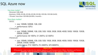 SQL Azure now
Size does matter?
◦ Personal: 1GB, 5GB
◦ Business: 10GB, 20 GB, 30 GB, 40 GB, 50 GB, 100 GB, 150 GB (3x50)
◦ “Private”: less than 100 MB ($4.995 / month)
Size does matter!
◦BASIC
• size: 100MB, 500MB, 1GB, 2GB
• performance: 5DTU
◦STANDARD
• size: 100MB, 500MB, 1GB, 2GB, 5GB, 10GB, 20GB, 30GB, 40GB, 50GB, 100GB, 150GB,
200GB, 250GB
• performance: S0 10DTU, S1 20DTU, S2 50DTU
◦PREMIUM
• size: 100MB, 500MB, 1GB, 2GB, 5GB, 10GB, 20GB, 30GB, 40GB, 50GB, 100GB, 150GB,
200GB, 250GB, 500GB
• performance: P10 100DTU, P2 200DTU, SP3 800DTU
What is DTU
DTUs provide a way to describe the relative capacity of a performance level of Basic, Standard, and Premium
databases. DTUs are based on a blended measure of CPU, memory, reads, and writes.
 