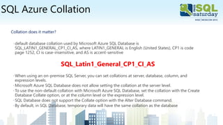 SQL Azure Collation
Collation does it matter?
◦default database collation used by Microsoft Azure SQL Database is
SQL_LATIN1_GENERAL_CP1_CI_AS, where LATIN1_GENERAL is English (United States), CP1 is code
page 1252, CI is case-insensitive, and AS is accent-sensitive
SQL_Latin1_General_CP1_CI_AS
◦When using an on-premise SQL Server, you can set collations at server, database, column, and
expression levels.
◦Microsoft Azure SQL Database does not allow setting the collation at the server level.
◦To use the non-default collation with Microsoft Azure SQL Database, set the collation with the Create
Database Collate option, or at the column level or the expression level.
◦SQL Database does not support the Collate option with the Alter Database command.
◦By default, in SQL Database, temporary data will have the same collation as the database
 