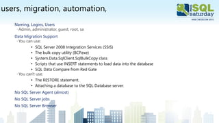 users, migration, automation,
Naming, Logins, Users
◦Admin, administrator, guest, root, sa
Data Migration Support
◦You can use:
• SQL Server 2008 Integration Services (SSIS)
• The bulk copy utility (BCP.exe)
• System.Data.SqlClient.SqlBulkCopy class
• Scripts that use INSERT statements to load data into the database
• SQL Data Compare from Red Gate
◦You can't use:
• The RESTORE statement.
• Attaching a database to the SQL Database server.
No SQL Server Agent (almost)
No SQL Server jobs
No SQL Server Browser
 