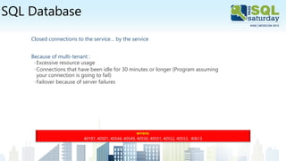 SQL Database
Closed connections to the service… by the service
Because of multi-tenant :
◦Excessive resource usage
◦Connections that have been idle for 30 minutes or longer (Program assuming
your connection is going to fail)
◦Failover because of server failures
errors:
40197, 40501, 40544, 40549, 40550, 40551, 40552, 40553, 40613
 