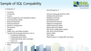 Sample of SQL Compability
In Scope for v1
• Constants
• Constraints
• Cursors
• Index management and rebuilding indexes
• Local temporary tables
• Reserved keywords
• Stored procedures
• Statistics management
• Transactions
• Triggers
• Tables, joins, and table variables
• Transact-SQL language elements such as
• Create/drop databases
• Create/alter/drop tables
• Create/alter/drop users and logins
• and so on.
• User-defined functions
• Views
Out of Scope for v1
Common Language Runtime (CLR)
Database file placement
Database mirroring
Distributed queries
Distributed transactions
Filegroup management
Global temporary tables
Spatial data and indexes
SQL Server configuration options
SQL Server Service Broker
System tables
Trace Flags
Physical server or catalog DDL and views
 