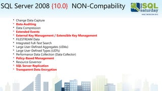 SQL Server 2008 {10.0} NON-Compability
• Change Data Capture
• Data Auditing
• Data Compression
• Extended Events
• External Key Management / Extensible Key Management
• FILESTREAM Data
• Integrated Full-Text Search
• Large User-Defined Aggregates (UDAs)
• Large User-Defined Types (UDTs)
• Performance Data Collection (Data Collector)
• Policy-Based Management
• Resource Governor
• SQL Server Replication
• Transparent Data Encryption
 