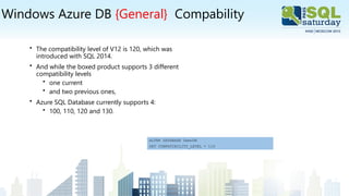 Windows Azure DB {General} Compability
• The compatibility level of V12 is 120, which was
introduced with SQL 2014.
• And while the boxed product supports 3 different
compatibility levels
• one current
• and two previous ones,
• Azure SQL Database currently supports 4:
• 100, 110, 120 and 130.
ALTER DATABASE DemoDB
SET COMPATIBILITY_LEVEL = 110
 