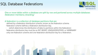 SQL Database Federations
One or more tables within a database are split by row and portioned across multiple databases
(federation members) /sharding/
A federation is a collection of database partitions that are:
◦defined by a federation distribution scheme, known as the federation scheme.
◦federation scheme defines a federation distribution key,
◦ (which determines the distribution of data to partitions within the federation)
◦federation distribution key must be an INT, BIGINT, UNIQUEIDENTIFIER, or VARBINARY
◦only one federation scheme and one federation distribution key for a federation.
 