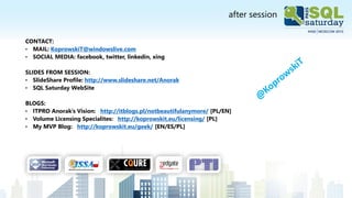 after session
CONTACT:
• MAIL: KoprowskiT@windowslive.com
• SOCIAL MEDIA: facebook, twitter, linkedin, xing
SLIDES FROM SESSION:
• SlideShare Profile: http://www.slideshare.net/Anorak
• SQL Saturday WebSite
BLOGS:
• ITPRO Anorak’s Vision: http://itblogs.pl/notbeautifulanymore/ [PL/EN]
• Volume Licensing Specialites: http://koprowskit.eu/licensing/ [PL]
• My MVP Blog: http://koprowskit.eu/geek/ [EN/ES/PL]
 