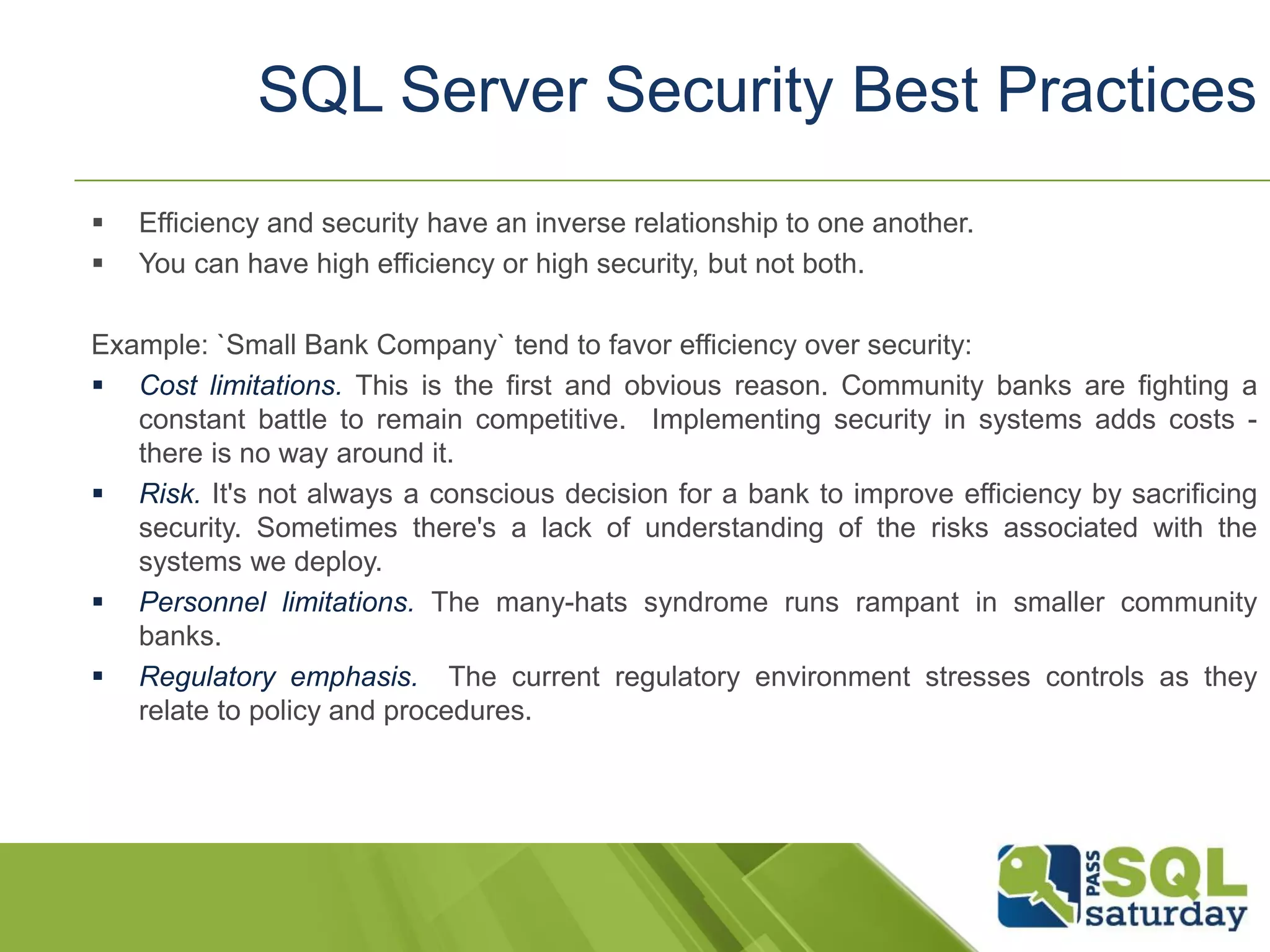  Efficiency and security have an inverse relationship to one another.
 You can have high efficiency or high security, but not both.
Example: `Small Bank Company` tend to favor efficiency over security:
 Cost limitations. This is the first and obvious reason. Community banks are fighting a
constant battle to remain competitive. Implementing security in systems adds costs -
there is no way around it.
 Risk. It's not always a conscious decision for a bank to improve efficiency by sacrificing
security. Sometimes there's a lack of understanding of the risks associated with the
systems we deploy.
 Personnel limitations. The many-hats syndrome runs rampant in smaller community
banks.
 Regulatory emphasis. The current regulatory environment stresses controls as they
relate to policy and procedures.
SQL Server Security Best Practices
 