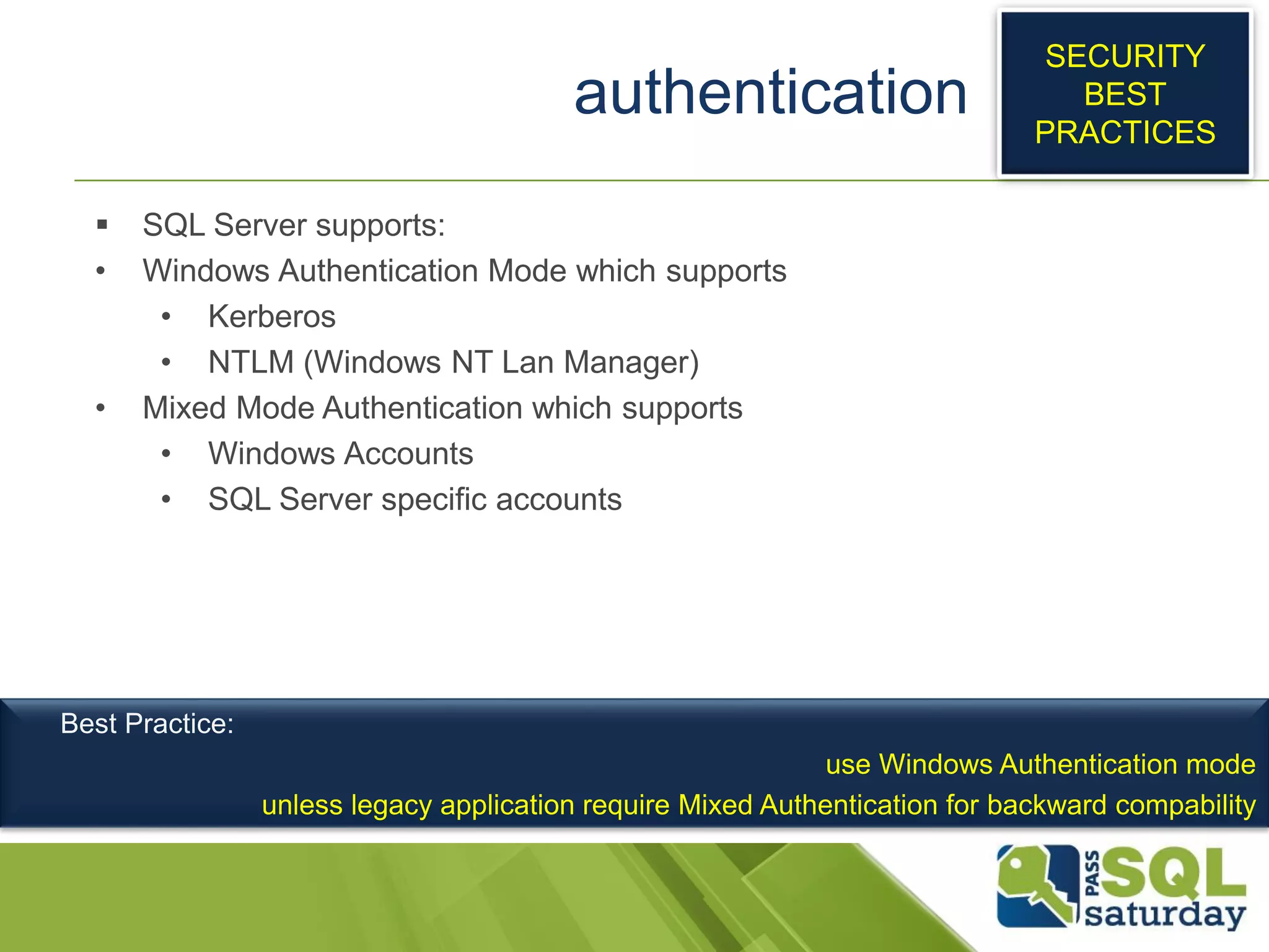 authentication
 SQL Server supports:
• Windows Authentication Mode which supports
• Kerberos
• NTLM (Windows NT Lan Manager)
• Mixed Mode Authentication which supports
• Windows Accounts
• SQL Server specific accounts
SECURITY
BEST
PRACTICES
Best Practice:
use Windows Authentication mode
unless legacy application require Mixed Authentication for backward compability
 