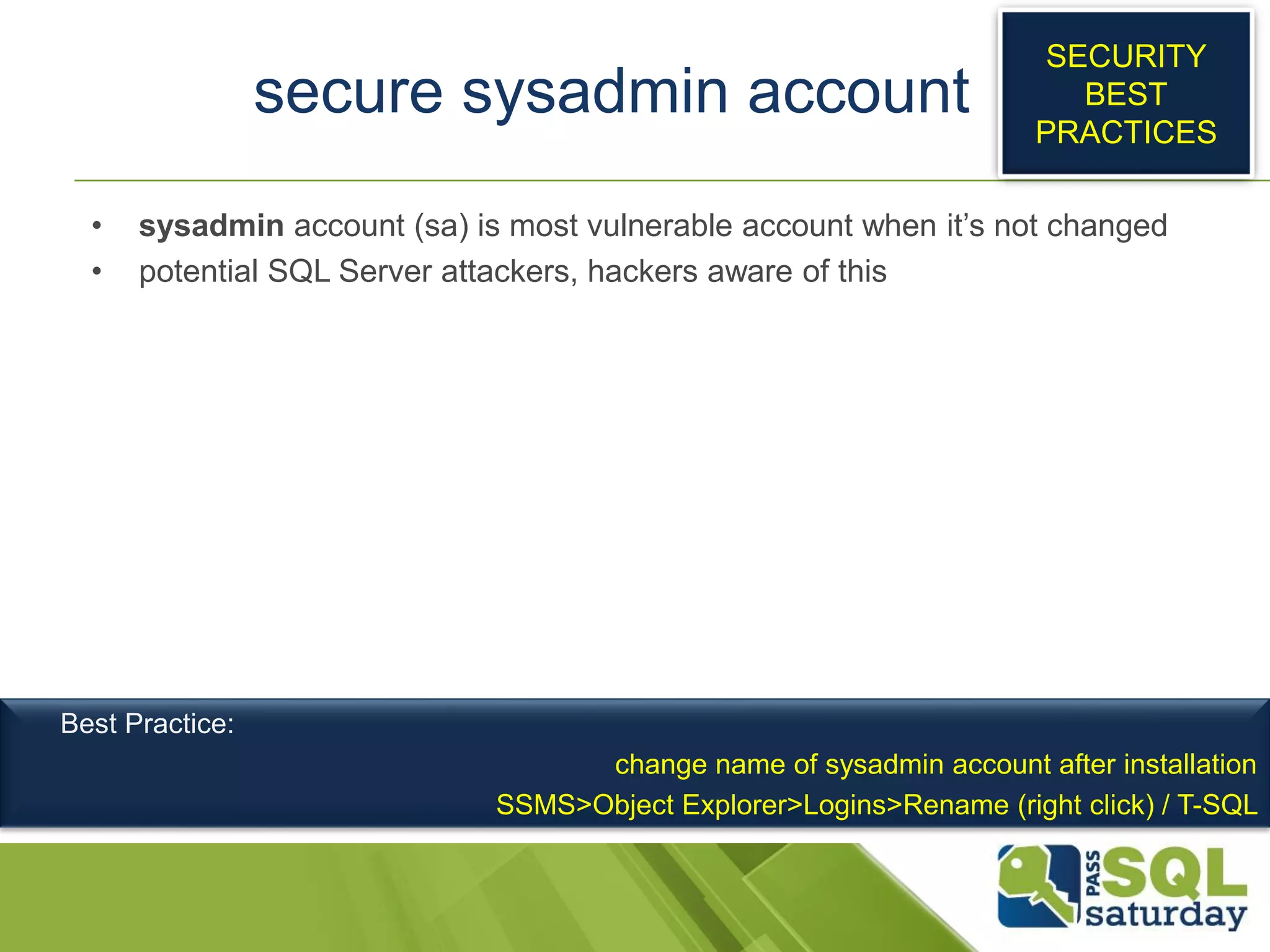 secure sysadmin account
• sysadmin account (sa) is most vulnerable account when it’s not changed
• potential SQL Server attackers, hackers aware of this
SECURITY
BEST
PRACTICES
Best Practice:
change name of sysadmin account after installation
SSMS>Object Explorer>Logins>Rename (right click) / T-SQL
 
