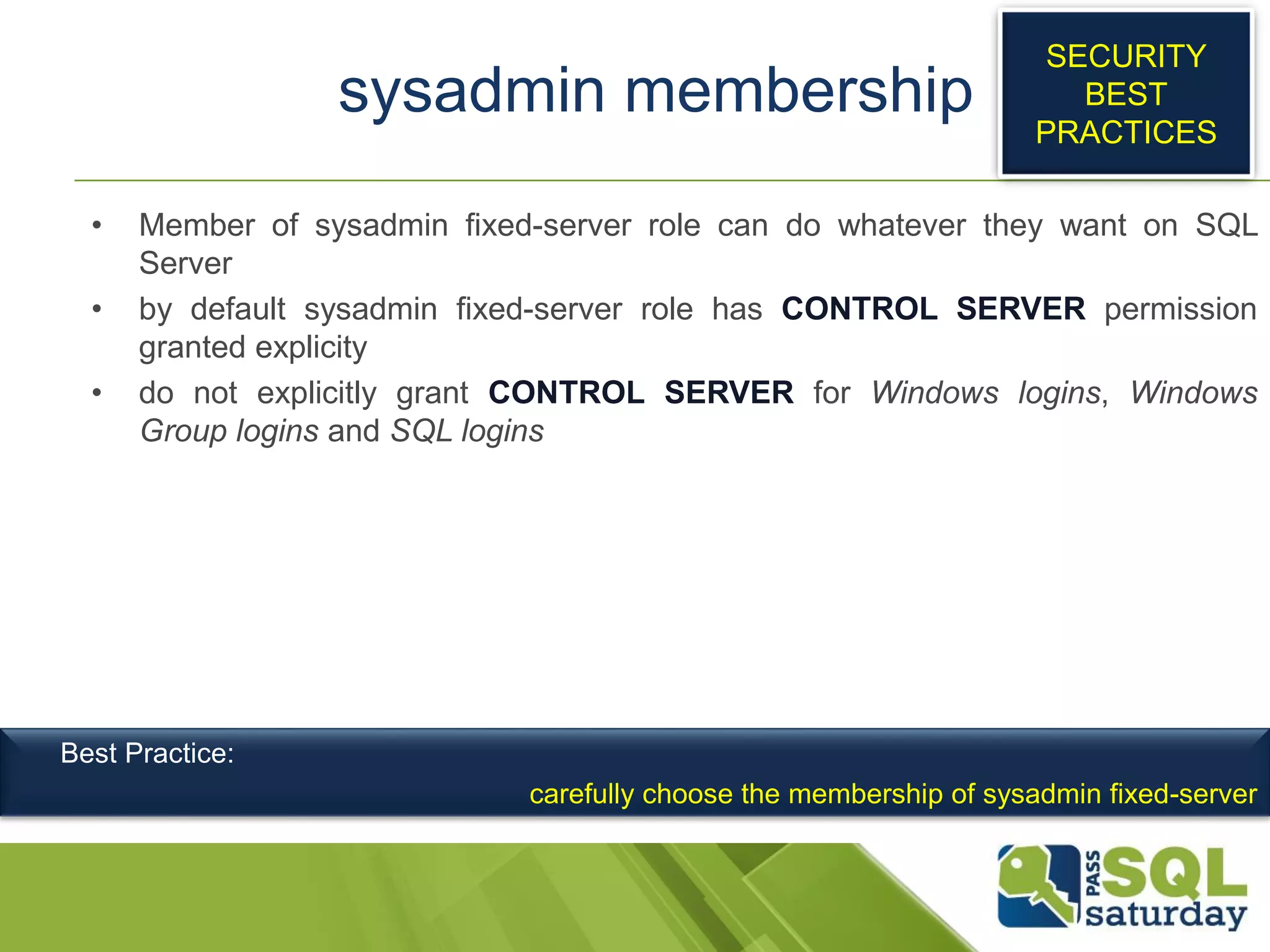sysadmin membership
• Member of sysadmin fixed-server role can do whatever they want on SQL
Server
• by default sysadmin fixed-server role has CONTROL SERVER permission
granted explicity
• do not explicitly grant CONTROL SERVER for Windows logins, Windows
Group logins and SQL logins
SECURITY
BEST
PRACTICES
Best Practice:
carefully choose the membership of sysadmin fixed-server
 