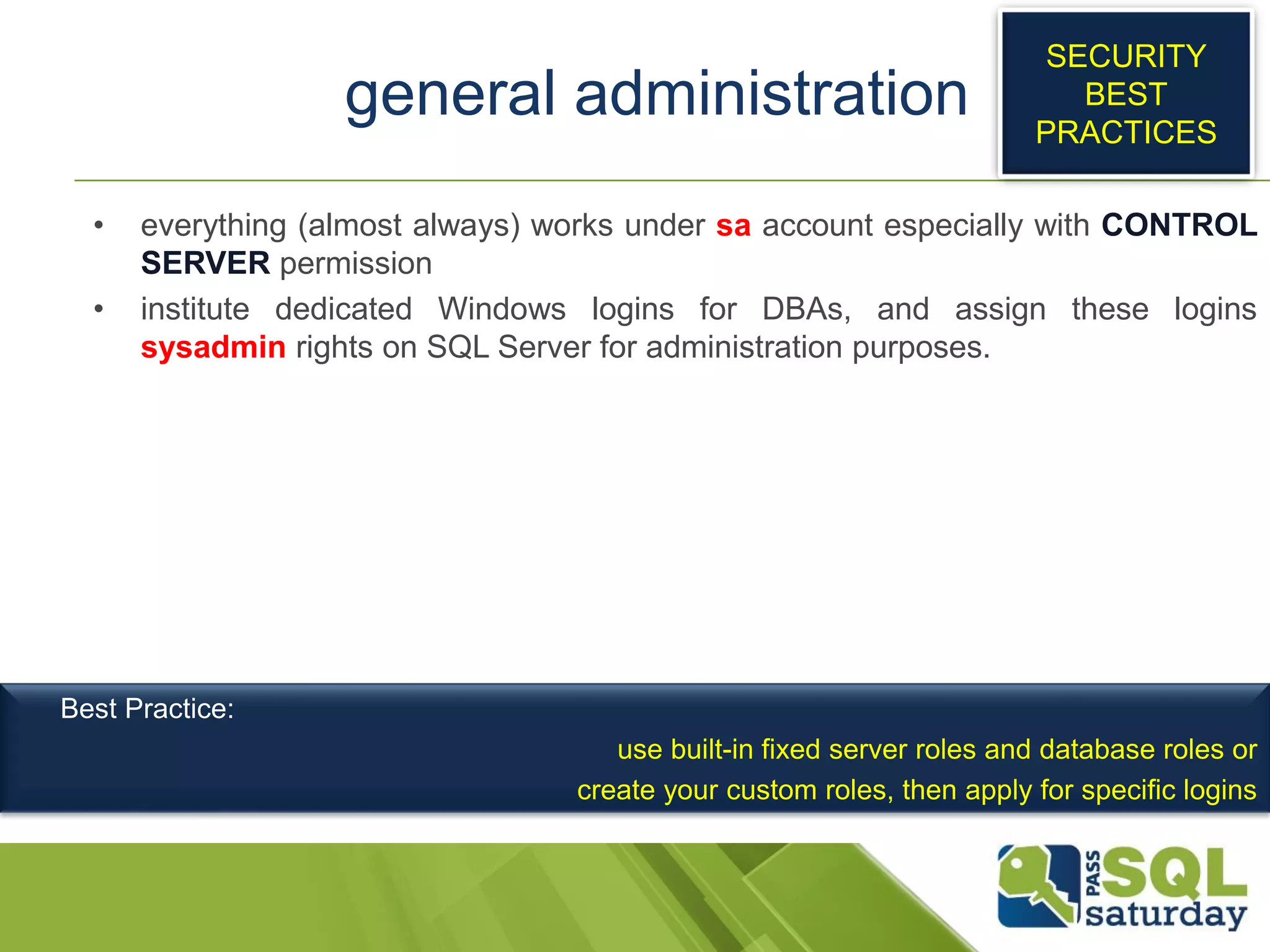 general administration
• everything (almost always) works under sa account especially with CONTROL
SERVER permission
• institute dedicated Windows logins for DBAs, and assign these logins
sysadmin rights on SQL Server for administration purposes.
SECURITY
BEST
PRACTICES
Best Practice:
use built-in fixed server roles and database roles or
create your custom roles, then apply for specific logins
 