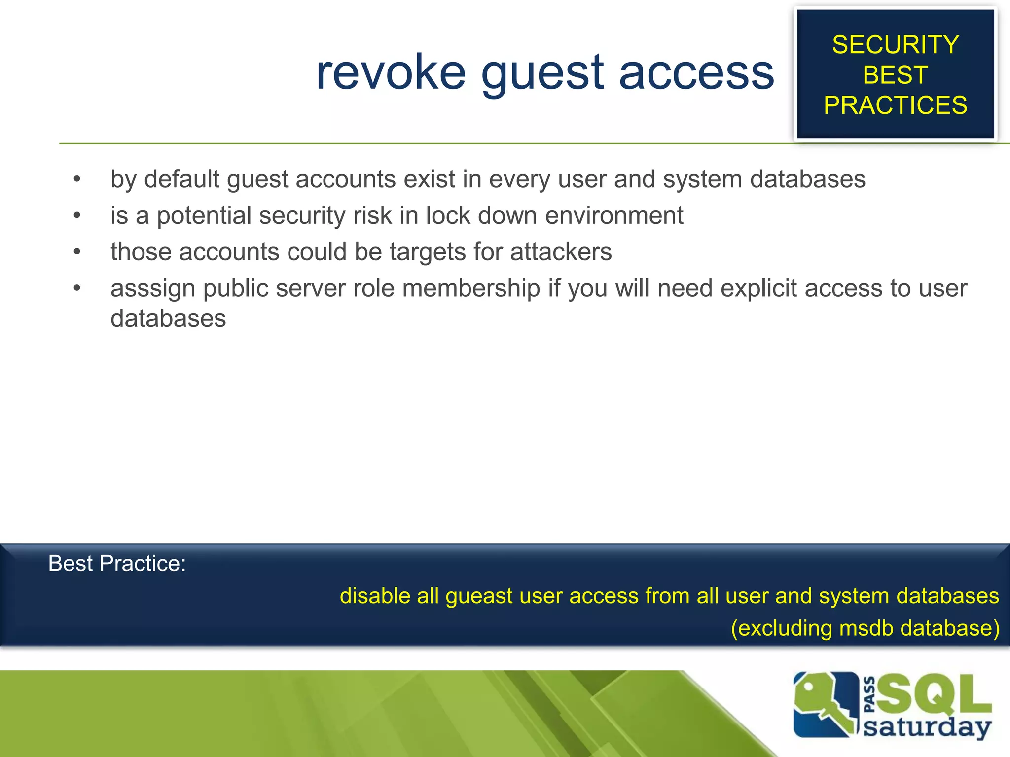revoke guest access
• by default guest accounts exist in every user and system databases
• is a potential security risk in lock down environment
• those accounts could be targets for attackers
• asssign public server role membership if you will need explicit access to user
databases
SECURITY
BEST
PRACTICES
Best Practice:
disable all gueast user access from all user and system databases
(excluding msdb database)
 