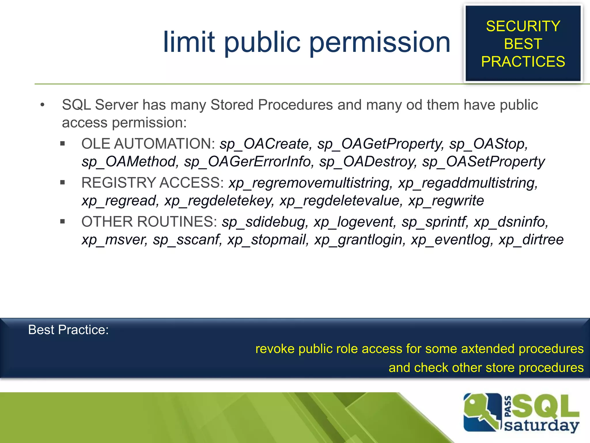 limit public permission
• SQL Server has many Stored Procedures and many od them have public
access permission:
 OLE AUTOMATION: sp_OACreate, sp_OAGetProperty, sp_OAStop,
sp_OAMethod, sp_OAGerErrorInfo, sp_OADestroy, sp_OASetProperty
 REGISTRY ACCESS: xp_regremovemultistring, xp_regaddmultistring,
xp_regread, xp_regdeletekey, xp_regdeletevalue, xp_regwrite
 OTHER ROUTINES: sp_sdidebug, xp_logevent, sp_sprintf, xp_dsninfo,
xp_msver, sp_sscanf, xp_stopmail, xp_grantlogin, xp_eventlog, xp_dirtree
SECURITY
BEST
PRACTICES
Best Practice:
revoke public role access for some axtended procedures
and check other store procedures
 